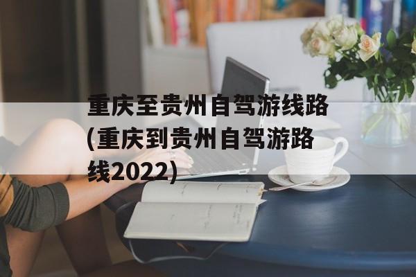 重庆至贵州自驾游线路(重庆到贵州自驾游路线2022)